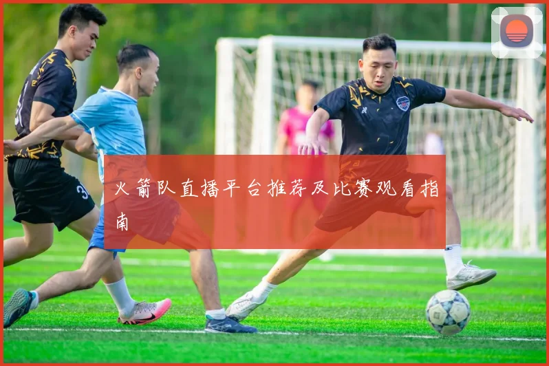 火箭队直播平台推荐及比赛观看指南