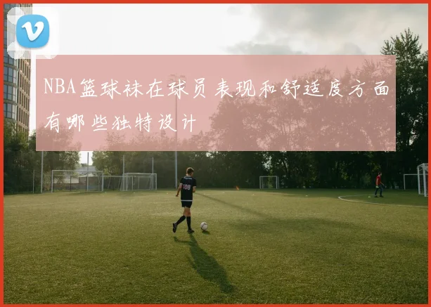 NBA篮球袜在球员表现和舒适度方面有哪些独特设计