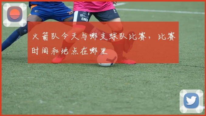 火箭队今天与哪支球队比赛，比赛时间和地点在哪里