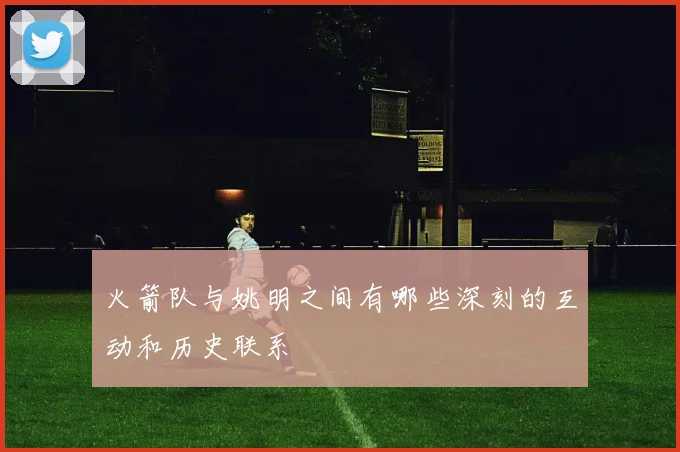 火箭队与姚明之间有哪些深刻的互动和历史联系